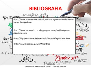 BIBLIOGRAFIA
•http://www.hostnet.com.br/oah/como-surgiu-e-de-onde-veio-o-
vocabulo-algoritmo


•http://www.tecmundo.com.br/programacao/2082-o-que-e-
algoritmo-.htm

•http://equipe.nce.ufrj.br/adriano/c/apostila/algoritmos.htm

•http://pt.wikipedia.org/wiki/Algoritmo
 
