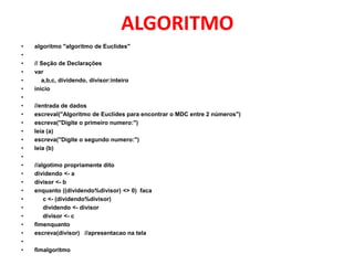 ALGORITMO
•   algoritmo "algoritmo de Euclides"
•
•   // Seção de Declarações
•   var
•      a,b,c, dividendo, divisor:inteiro
•   inicio
•
•   //entrada de dados
•   escreval("Algoritmo de Euclides para encontrar o MDC entre 2 números")
•   escreva("Digite o primeiro numero:")
•   leia (a)
•   escreva("Digite o segundo numero:")
•   leia (b)
•
•   //algotimo propriamente dito
•   dividendo <- a
•   divisor <- b
•   enquanto ((dividendo%divisor) <> 0) faca
•       c <- (dividendo%divisor)
•       dividendo <- divisor
•       divisor <- c
•   fimenquanto
•   escreva(divisor) //apresentacao na tela
•
•   fimalgoritmo
 