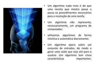 • Um algoritmo nada mais é do que
  uma receita que mostra passo a
  passo os procedimentos necessários
  para a resolução de uma tarefa;

• Um algoritmo não representa,
  necessariamente, um programa de
  computador;

• utilizamos algoritmos de forma
  intuitiva e automática diariamente;

• Um algoritmo opera sobre um
  conjunto de entradas, de modo a
  gerar uma saída que seja útil para o
  usuário .Um algoritmo tem cinco
  características        importantes:
 