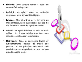 • Finitude: Deve sempre terminar após um
  número finito de passos.

• Definição: As ações devem ser definidas
  rigorosamente e sem ambiguidades.

• Entradas: Um algoritmo deve ter zero ou
  mais entradas, isto é quantidades que são lhe
  são fornecidas antes do algoritmo iniciar.

• Saídas: Um algoritmo deve ter uma ou mais
  saídas, isto é quantidades que tem uma
  relação específica com as entradas.

• Efetividade: Todas as operações devem ser
  suficientemente básicas de modo que
  possam ser em princípio executadas com
  precisão em um tempo finito por um humano
  usando papel e lápis.
 
