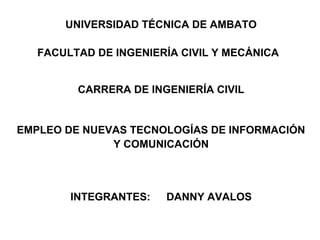 UNIVERSIDAD TÉCNICA DE AMBATO

   FACULTAD DE INGENIERÍA CIVIL Y MECÁNICA


         CARRERA DE INGENIERÍA CIVIL


EMPLEO DE NUEVAS TECNOLOGÍAS DE INFORMACIÓN
              Y COMUNICACIÓN



        INTEGRANTES:   DANNY AVALOS
 