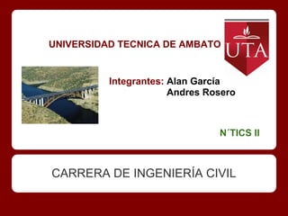 UNIVERSIDAD TECNICA DE AMBATO


          Integrantes: Alan García
                       Andres Rosero



                                N´TICS II



CARRERA DE INGENIERÍA CIVIL
 