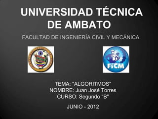 UNIVERSIDAD TÉCNICA
    DE AMBATO
FACULTAD DE INGENIERÍA CIVIL Y MECÁNICA




          TEMA: "ALGORITMOS"
         NOMBRE: Juan José Torres
           CURSO: Segundo "B"
               JUNIO - 2012
 