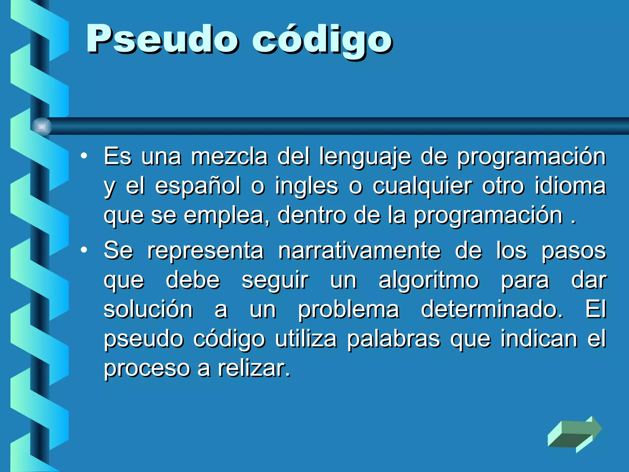Pseudo código

• Es una mezcla del lenguaje de programación
  y el español o ingles o cualquier otro idioma
  que se emplea, dentro de la programación .
• Se representa narrativamente de los pasos
  que debe seguir un algoritmo para dar
  solución a un problema determinado. El
  pseudo código utiliza palabras que indican el
  proceso a relizar.
 