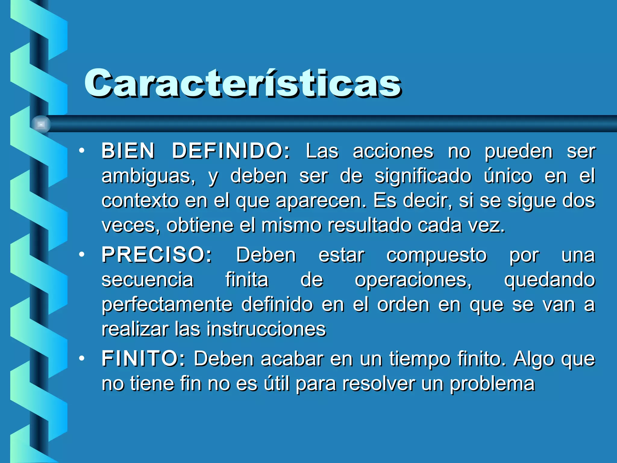 Características
• BIEN DEFINIDO: Las acciones no pueden ser
  ambiguas, y deben ser de significado único en el
  contexto en el que aparecen. Es decir, si se sigue dos
  veces, obtiene el mismo resultado cada vez.
• PRECISO: Deben estar compuesto por una
  secuencia      finita   de     operaciones,    quedando
  perfectamente definido en el orden en que se van a
  realizar las instrucciones 
• FINITO: Deben acabar en un tiempo finito. Algo que
  no tiene fin no es útil para resolver un problema
 