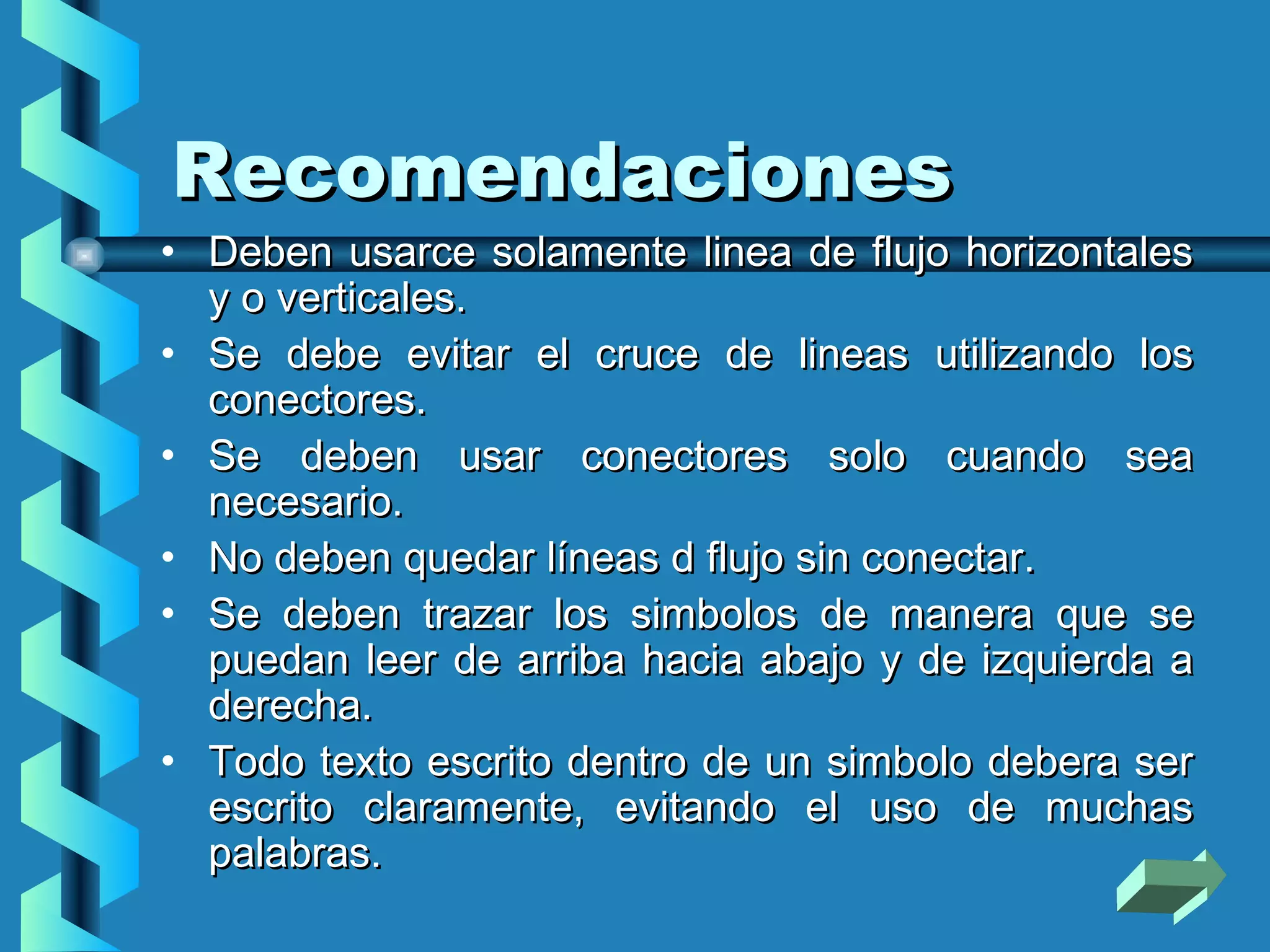 Recomendaciones
• Deben usarce solamente linea de flujo horizontales
  y o verticales.
• Se debe evitar el cruce de lineas utilizando los
  conectores.
• Se deben usar conectores solo cuando sea
  necesario.
• No deben quedar líneas d flujo sin conectar.
• Se deben trazar los simbolos de manera que se
  puedan leer de arriba hacia abajo y de izquierda a
  derecha.
• Todo texto escrito dentro de un simbolo debera ser
  escrito claramente, evitando el uso de muchas
  palabras.
 