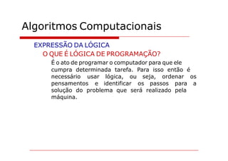 Algoritmos Computacionais
  EXPRESSÃO DA LÓGICA
    O QUE É LÓGICA DE PROGRAMAÇÃO?
      É o ato de programar o computador para que ele
      cumpra determinada tarefa. Para isso então é
      necessário usar lógica, ou seja, ordenar os
      pensamentos e identificar os passos para a
      solução do problema que será realizado pela
      máquina.
 