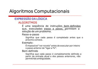 Algoritmos Computacionais
  EXPRESSÃO DA LÓGICA
    ALGORITMOS
      É uma seqüência de instruções bem definidas
      que, executadas passo a passo, permitem a
      solução de um problema.
      Passo-a-passo
        Significa que cada passo é completado antes que o
        próximo comece.
      Exemplo:
        É impossível “ver novela” antes de executar por inteiro
        o passo anterior de “ligar a TV”.
      Bem-definido
        Significa que cada passo é completamente definido a
        partir da entrada atual e dos passos anteriores, não
        permitindo ambigüidade.
 