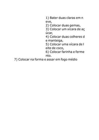 1) Bater duas claras em n
                     eve,
                     2) Colocar duas gemas,
                     3) Colocar um xícara de aç
                     úcar,
                     4) Colocar duas colheres d
                     e manteiga,
                     5) Colocar uma xícara de l
                     eite de coco,
                     6) Colocar farinha e ferme
                     nto.
7) Colocar na forma e assar em fogo médio
 