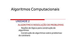 Algoritmos Computacionais


  UNIDADE 2
   ALGORITMO E RESOLUÇÃO DE PROBLEMAS
      Noções de lógica para construção de
   algoritmos
      Construção de algoritmos sobre problemas
   do cotidiano
 