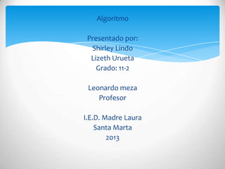 Algoritmo

 Presentado por:
  Shirley Lindo
  Lizeth Urueta
    Grado: 11-2

 Leonardo meza
    Profesor

I.E.D. Madre Laura
    Santa Marta
        2013
 