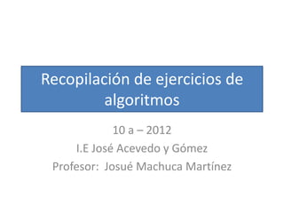 Recopilación de ejercicios de
         algoritmos
             10 a – 2012
     I.E José Acevedo y Gómez
 Profesor: Josué Machuca Martínez
 