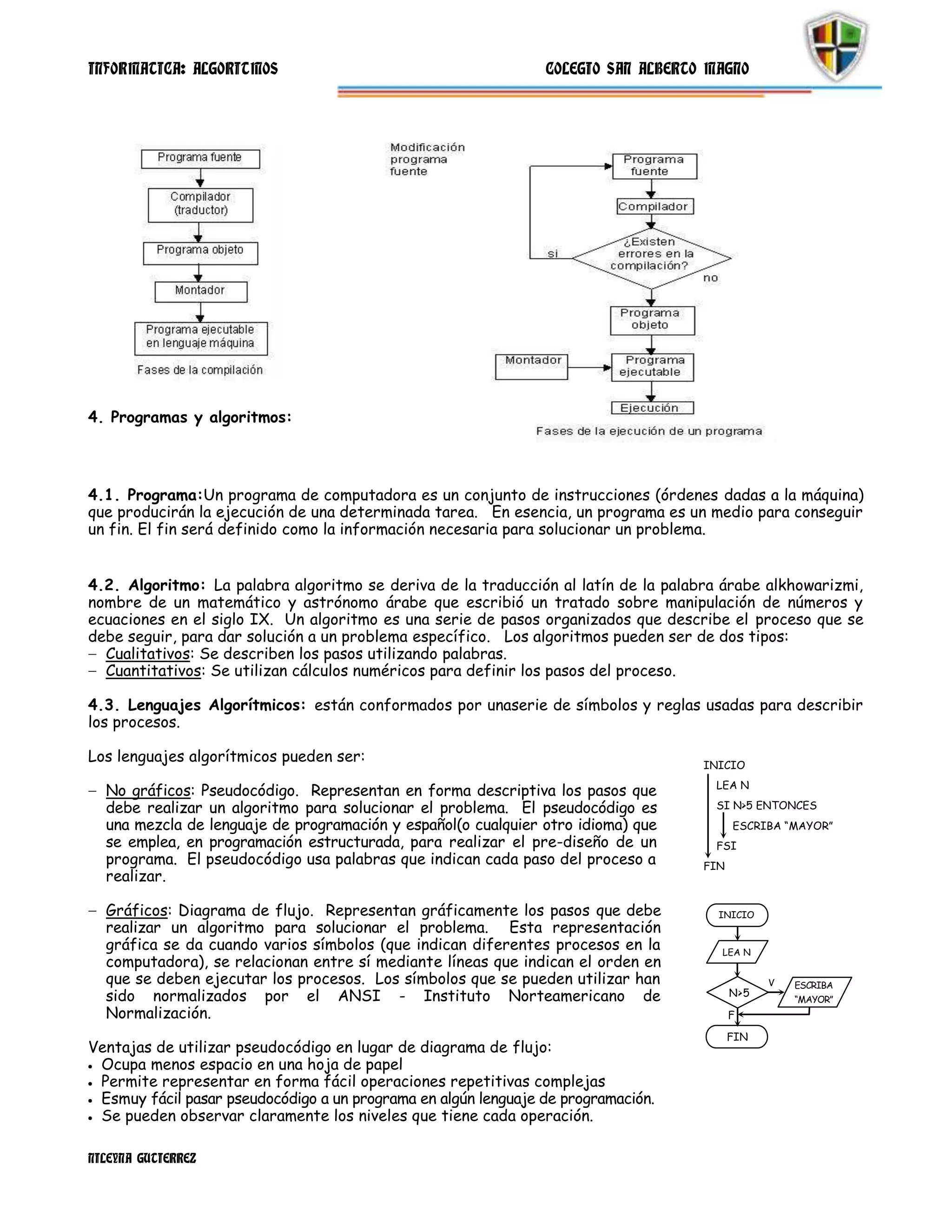 INFORMATICA: ALGORITMOS                                         COLEGIO SAN ALBERTO MAGNO




4. Programas y algoritmos:




4.1. Programa:Un programa de computadora es un conjunto de instrucciones (órdenes dadas a la máquina)
que producirán la ejecución de una determinada tarea. En esencia, un programa es un medio para conseguir
un fin. El fin será definido como la información necesaria para solucionar un problema.


4.2. Algoritmo: La palabra algoritmo se deriva de la traducción al latín de la palabra árabe alkhowarizmi,
nombre de un matemático y astrónomo árabe que escribió un tratado sobre manipulación de números y
ecuaciones en el siglo IX. Un algoritmo es una serie de pasos organizados que describe el proceso que se
debe seguir, para dar solución a un problema específico. Los algoritmos pueden ser de dos tipos:
  Cualitativos: Se describen los pasos utilizando palabras.
  Cuantitativos: Se utilizan cálculos numéricos para definir los pasos del proceso.

4.3. Lenguajes Algorítmicos: están conformados por unaserie de símbolos y reglas usadas para describir
los procesos.

Los lenguajes algorítmicos pueden ser:                                              INICIO
                                                                                     LEA N
  No gráficos: Pseudocódigo. Representan en forma descriptiva los pasos que
  debe realizar un algoritmo para solucionar el problema. El pseudocódigo es         SI N>5 ENTONCES
  una mezcla de lenguaje de programación y español(o cualquier otro idioma) que           ESCRIBA “MAYOR”
  se emplea, en programación estructurada, para realizar el pre-diseño de un         FSI
  programa. El pseudocódigo usa palabras que indican cada paso del proceso a        FIN
  realizar.

  Gráficos: Diagrama de flujo. Representan gráficamente los pasos que debe            INICIO
  realizar un algoritmo para solucionar el problema. Esta representación
  gráfica se da cuando varios símbolos (que indican diferentes procesos en la         LEA N
  computadora), se relacionan entre sí mediante líneas que indican el orden en
  que se deben ejecutar los procesos. Los símbolos que se pueden utilizar han                   V   ESCRIBA
  sido normalizados por el ANSI - Instituto Norteamericano de                             N>5
                                                                                                    “MAYOR”
  Normalización.                                                                          F

                                                                                          FIN
Ventajas de utilizar pseudocódigo en lugar de diagrama de flujo:
 Ocupa menos espacio en una hoja de papel
 Permite representar en forma fácil operaciones repetitivas complejas
 Esmuy fácil pasar pseudocódigo a un programa en algún lenguaje de programación.
 Se pueden observar claramente los niveles que tiene cada operación.

NILEYNA GUTIERREZ
 