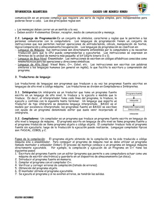 INFORMATICA: ALGORITMOS                                        COLEGIO SAN ALBERTO MAGNO

comunicación es un proceso complejo que requiere una serie de reglas simples, pero indispensables para
poderse llevar a cabo. Las dos principales reglas son:


  Los mensajes deben correr en un sentido a la vez.
  Deben existir 4 elementos: Emisor, receptor, medio de comunicación y mensaje.

2.2. Lenguaje de Programación:Es un conjunto de símbolos, caracteres y reglas que le permiten a las
personas comunicarse con la computadora. Los lenguajes de programación tienen un conjunto de
instrucciones que nos permiten realizar operaciones de entrada/salida, cálculo, manipulación de textos,
lógica/comparación y almacenamiento/recuperación. Los lenguajes de programación se clasifican en:
   Lenguaje de Máquina: Sus instrucciones son directamente entendibles por la computadora y no necesitan
   traducción para que la CPU pueda comprenderlas y ejecutarlas. Las instrucciones se expresan en
   términos de la unidad de memoria más pequeña: el bit (dígito binario 0 o 1).
   Lenguaje de Bajo Nivel: Ensamblador. Las instrucciones se escriben en códigos alfabéticos conocidos como
   mnemotécnicos para las operaciones y direcciones simbólicas.
   Lenguaje de Alto Nivel: Visual Basic, C++, Cobol, etc. Las instrucciones son escritas con palabras
   similares a los lenguajes humanos (en general en inglés), lo que facilita la escritura y comprensión del
   programa.

3. Traductores de lenguaje:

Los traductores de lenguajes son programas que traducen a su vez los programas fuente escritos en
lenguajes de alto nivel a código máquina. Los traductores se dividen en Compiladores e Intérpretes.

3.1. Intérpretes:Un intérprete es un traductor que toma un programa fuente
escrito en un lenguaje de alto nivel, lo traduce y lo ejecuta a medida que lo
traduce. Es decir, el interpretador toma cada línea del programa, la traduce, la
ejecuta y continúa con la siguiente hasta terminar. Un lenguaje que soporta un
traductor de tipo intérprete se denomina lenguaje interpretado. BASIC es el
modelo por excelencia interpretado; los programas fuente en BASIC se escriben
con ayuda de un programa denominado editor que suele venir incorporado al
intérprete.

3.2. Compiladores: Un compilador es un programa que traduce un programa fuente escrito en lenguaje de
alto nivel a lenguaje de máquina. El programa escrito en lenguaje de alto nivel se llama programa fuente y
el programa traducido se llama programa objeto o código objeto. El compilador traduce todo el programa
fuente sin ejecutarlo; luego de la traducción la ejecución puede realizarse. Lenguajes compilados típicos
son: PASCAL, COBOL y C.


Fases de la compilación: El programa objeto obtenido de la compilación no ha sido traducido a código
máquina sino a ensamblador. Para conseguir el programa de máquina real se debe utilizar un programa
llamado montador o enlazador (linker). El proceso de montaje conduce a un programa en lenguaje máquina
directamente ejecutable.      Por ejemplo, la compilación y ejecución de un Programa en C++ tiene los
siguientes pasos:
1. Escritura del programa fuente con un editor (programa que permite a una computadora actuar como una
   máquina de escribir electrónica) y guardarlo en un dispositivo de almacenamiento (un disco).
2. Introducir el programa fuente en memoria.
3. Compilar el programa con el compilador C++.
4. Verificar y corregir errores de compilación (listado de errores).
5. Obtención del programa objeto.
6. El montador obtiene el programa ejecutable.
7. Se ejecuta el programa y si no existen errores, se tendrán las salidas.




NILEYNA GUTIERREZ
 