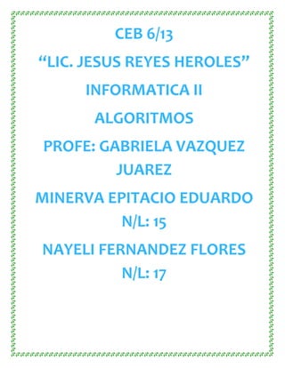 CEB 6/13
“LIC. JESUS REYES HEROLES”
     INFORMATICA II
      ALGORITMOS
PROFE: GABRIELA VAZQUEZ
         JUAREZ
MINERVA EPITACIO EDUARDO
          N/L: 15
NAYELI FERNANDEZ FLORES
          N/L: 17
 