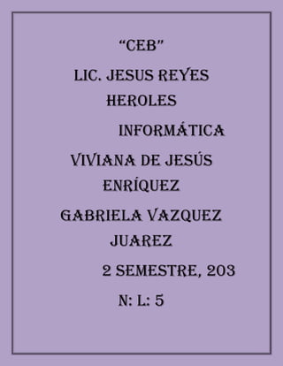 “CEB”
 LIC. JESUS REYES
    HEROLES
      Informática
Viviana de Jesús
    Enríquez
GABRIELA VAZQUEZ
     JUAREZ
    2 SEMESTRE, 203
      N: L: 5
 