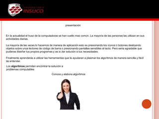 En la actualidad el huso de la computadoras se han vuelto mas común. La mayoría de las personas las utilizan en sus
actividades diarias.
La mayoría de las veces lo hacemos de manera de aplicación esto es presionando los iconos o botones deslizando
objetos sobre unos lectores de código de barra o presionando pantallas sensibles al tacto. Pero seria agradable que
pudieras diseñar tus propios programas y as si dar solución a tus necesidades.
Finalmente aprenderás a utilizar las herramientas que te ayudaran a plasmar los algoritmos de manera sencilla y fácil
de entender.
presentación
Los algoritmos permiten encontrar la solución a
problemas computables
Conoce y elabora algoritmos
 