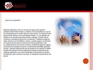 ¿Qué voy a aprender?
Elaborar algoritmos como un recurso de apoyo para resolver
problemas del ámbito escolar y cotidiano. En la actualidad, el uso de
la computadora se ha vuelto cada vez más común. La mayoría de las
personas las utilizan en sus actividades diarias. Tú, por ejemplo, la
utilizas en la escuela para hacer tareas y trabajos, cuando vas de
compras y consultas el precio de un producto, o realizas el pago de
algún servicio como el teléfono, incluso, cuando juegas o te diviertes.
La mayoría de las veces lo hacemos a nivel de aplicación, esto
es, presionando en los íconos o botones, deslizando algunos objetos
por lectores de códigos de barras o presionando pantallas sensibles
al tacto. ¿generar aplicaciones que te ayuden en tus tareas? Puedes
lograrlo conociendo la forma básica para realizar la planeación de
cualquier aplicación, así como el lenguaje universal para su diseño.
Por ejemplo, para construir una casa, un arquitecto necesita tener los
planos
 