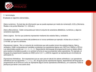 1.1 terminología.
Empleada en algoritmo elementales.
Datos numéricos. Es todo tipo de información que se puede expresar por medio de números(8,-3,23) y (Números
Reales o de puntos flotantes 1.5, -3.83,etc.)
Datos alfanuméricos. Están compuestos por todo el conjunto de caracteres alfabéticos, numéricos, y algunos
caracteres especiales.
Datos Lógicos. Son los que podemos representar mediante dos estados falso y verdadero.
Constantes. Son datos que dentro del problema en si nunca cambiaran por ejemplo el área de un circulo,? =
3.141592 por que no cambiara.
Expresiones Lógicas. Son un conjunto de condiciones que solo pueden tomar dos estados lógicos: falso y
verdadero. Están compuestas por variables constantes Los operadores lógicos son: NOT(no), AND(y) y OR (o).
Los relacionales pueden ser: <,>, <=, =<, <>. Dependiendo del lenguaje de programación que se desee utilizar
para resolver el problema puede o no cambiar la forma en que se presentan estos operadores. Por ejemplo, el
lenguaje de programación basados en ANSI como C,C++ y JAVA la negación se representa por el símbolo de
admiración (!).
Expresiones Aritméticas. Son expresiones que se usan para el calculo de valores aritméticos. Los operadores
aritméticos son los siguientes: +,-,*,/,^,(,) , etc. Al igual que las expresiones logicas, dependiendo del lenguaje de
programación es la forma en como se representa alguno de los operadores aritméticos y, en ocasiones, hasta la
jerarquía que tienen unos sobre otros
 