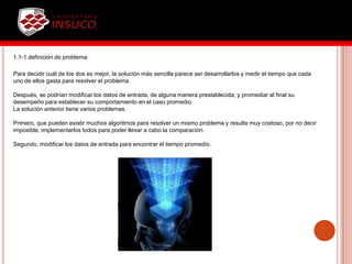 1.1-1 definición de problema.
Para decidir cuál de los dos es mejor, la solución más sencilla parece ser desarrollarlos y medir el tiempo que cada
uno de ellos gasta para resolver el problema.
Después, se podrían modificar los datos de entrada, de alguna manera prestablecida, y promediar al final su
desempeño para establecer su comportamiento en el caso promedio.
La solución anterior tiene varios problemas.
Primero, que pueden existir muchos algoritmos para resolver un mismo problema y resulta muy costoso, por no decir
imposible, implementarlos todos para poder llevar a cabo la comparación.
Segundo, modificar los datos de entrada para encontrar el tiempo promedio.
 