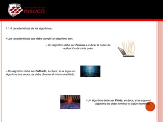 1.1-3 características de los algoritmos.
• Las características que debe cumplir un algoritmo son:
– Un algoritmo debe ser Preciso e indicar el orden de
realización de cada paso.
– Un algoritmo debe ser Definido, es decir, si se sigue un
algoritmo dos veces, se debe obtener el mismo resultado.
- Un algoritmo debe ser Finito, es decir, si se sigue el
algoritmo se debe terminar el algún momento.
 