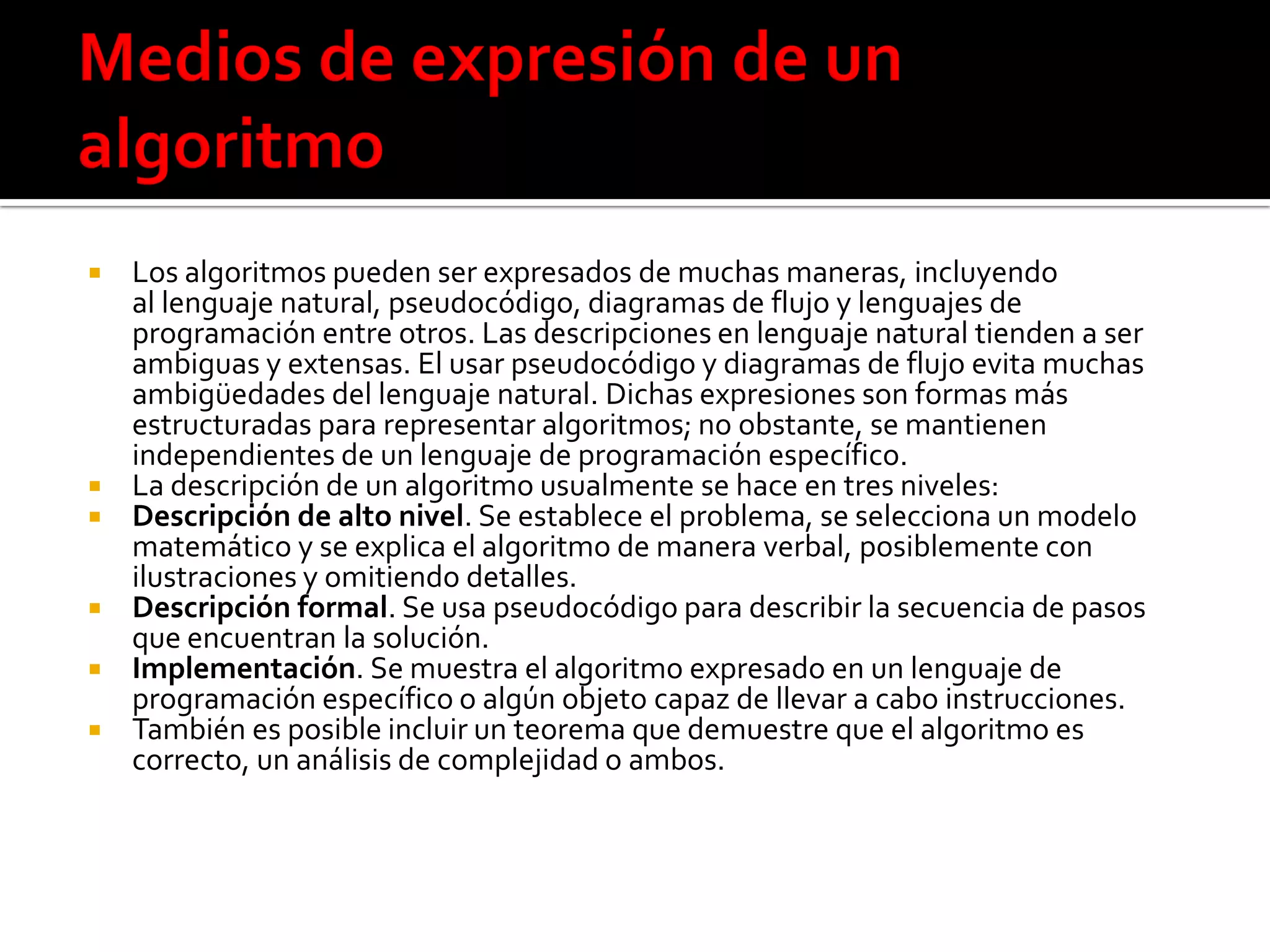  Los algoritmos pueden ser expresados de muchas maneras, incluyendo
al lenguaje natural, pseudocódigo, diagramas de flujo y lenguajes de
programación entre otros. Las descripciones en lenguaje natural tienden a ser
ambiguas y extensas. El usar pseudocódigo y diagramas de flujo evita muchas
ambigüedades del lenguaje natural. Dichas expresiones son formas más
estructuradas para representar algoritmos; no obstante, se mantienen
independientes de un lenguaje de programación específico.
 La descripción de un algoritmo usualmente se hace en tres niveles:
 Descripción de alto nivel. Se establece el problema, se selecciona un modelo
matemático y se explica el algoritmo de manera verbal, posiblemente con
ilustraciones y omitiendo detalles.
 Descripción formal. Se usa pseudocódigo para describir la secuencia de pasos
que encuentran la solución.
 Implementación. Se muestra el algoritmo expresado en un lenguaje de
programación específico o algún objeto capaz de llevar a cabo instrucciones.
 También es posible incluir un teorema que demuestre que el algoritmo es
correcto, un análisis de complejidad o ambos.
 