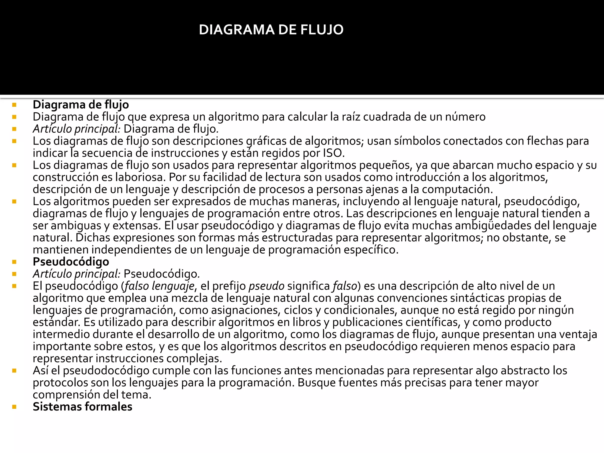 Diagrama de flujo
 Diagrama de flujo que expresa un algoritmo para calcular la raíz cuadrada de un número
 Artículo principal: Diagrama de flujo.
 Los diagramas de flujo son descripciones gráficas de algoritmos; usan símbolos conectados con flechas para
indicar la secuencia de instrucciones y están regidos por ISO.
 Los diagramas de flujo son usados para representar algoritmos pequeños, ya que abarcan mucho espacio y su
construcción es laboriosa. Por su facilidad de lectura son usados como introducción a los algoritmos,
descripción de un lenguaje y descripción de procesos a personas ajenas a la computación.
 Los algoritmos pueden ser expresados de muchas maneras, incluyendo al lenguaje natural, pseudocódigo,
diagramas de flujo y lenguajes de programación entre otros. Las descripciones en lenguaje natural tienden a
ser ambiguas y extensas. El usar pseudocódigo y diagramas de flujo evita muchas ambigüedades del lenguaje
natural. Dichas expresiones son formas más estructuradas para representar algoritmos; no obstante, se
mantienen independientes de un lenguaje de programación específico.
 Pseudocódigo
 Artículo principal: Pseudocódigo.
 El pseudocódigo (falso lenguaje, el prefijo pseudo significa falso) es una descripción de alto nivel de un
algoritmo que emplea una mezcla de lenguaje natural con algunas convenciones sintácticas propias de
lenguajes de programación, como asignaciones, ciclos y condicionales, aunque no está regido por ningún
estándar. Es utilizado para describir algoritmos en libros y publicaciones científicas, y como producto
intermedio durante el desarrollo de un algoritmo, como los diagramas de flujo, aunque presentan una ventaja
importante sobre estos, y es que los algoritmos descritos en pseudocódigo requieren menos espacio para
representar instrucciones complejas.
 Así el pseudodocódigo cumple con las funciones antes mencionadas para representar algo abstracto los
protocolos son los lenguajes para la programación. Busque fuentes más precisas para tener mayor
comprensión del tema.
 Sistemas formales
DIAGRAMA DE FLUJO
 