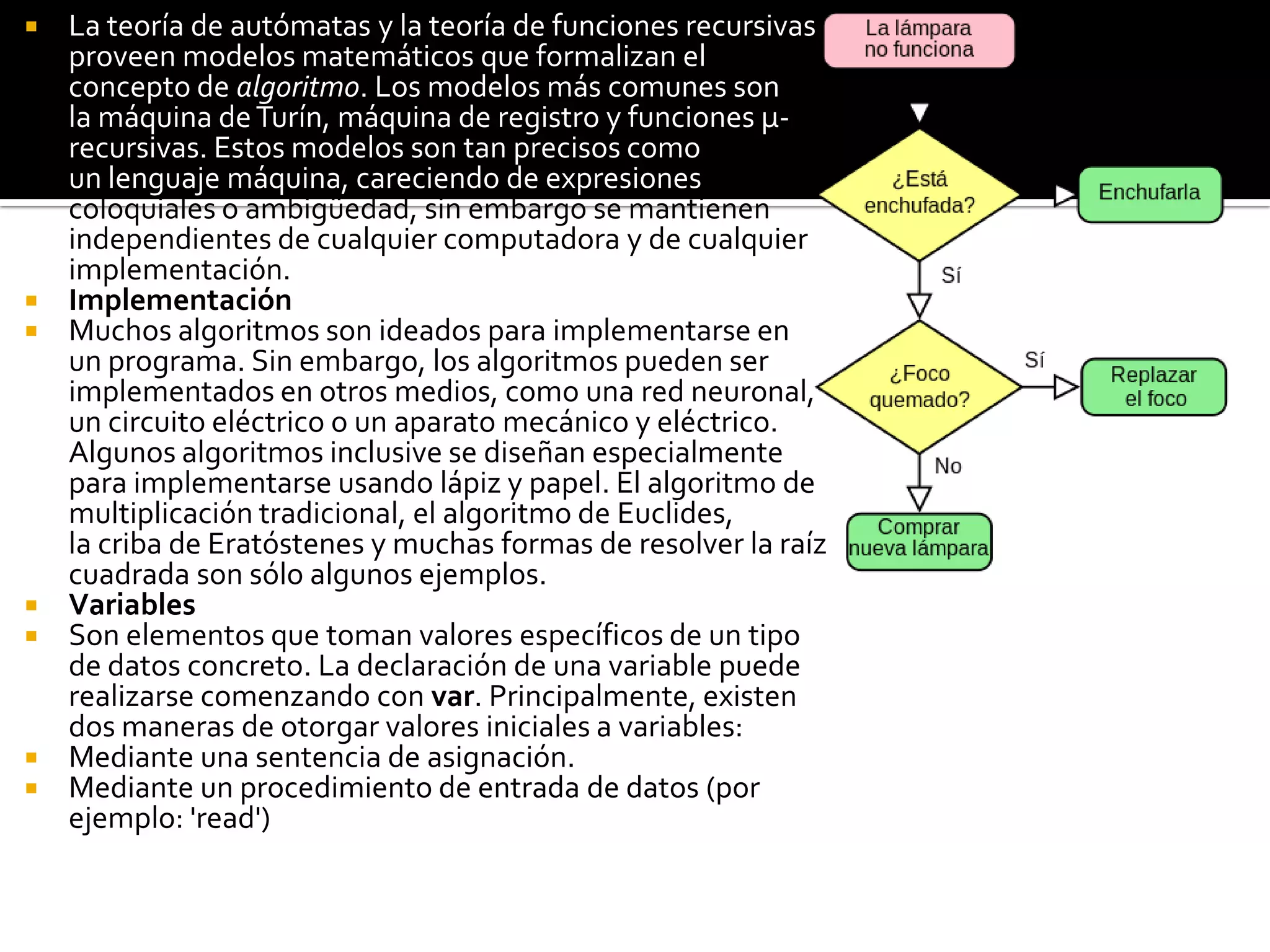  La teoría de autómatas y la teoría de funciones recursivas
proveen modelos matemáticos que formalizan el
concepto de algoritmo. Los modelos más comunes son
la máquina deTurín, máquina de registro y funciones μ-
recursivas. Estos modelos son tan precisos como
un lenguaje máquina, careciendo de expresiones
coloquiales o ambigüedad, sin embargo se mantienen
independientes de cualquier computadora y de cualquier
implementación.
 Implementación
 Muchos algoritmos son ideados para implementarse en
un programa. Sin embargo, los algoritmos pueden ser
implementados en otros medios, como una red neuronal,
un circuito eléctrico o un aparato mecánico y eléctrico.
Algunos algoritmos inclusive se diseñan especialmente
para implementarse usando lápiz y papel. El algoritmo de
multiplicación tradicional, el algoritmo de Euclides,
la criba de Eratóstenes y muchas formas de resolver la raíz
cuadrada son sólo algunos ejemplos.
 Variables
 Son elementos que toman valores específicos de un tipo
de datos concreto. La declaración de una variable puede
realizarse comenzando con var. Principalmente, existen
dos maneras de otorgar valores iniciales a variables:
 Mediante una sentencia de asignación.
 Mediante un procedimiento de entrada de datos (por
ejemplo: 'read')
 