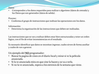Datos:
• Corresponden a los datos requeridos para realizar e algoritmo (datos de entrada) y
los Datos que son generados (datos de salida).
Proceso:
• Conforma el grupo de instrucciones que realizan las operaciones con los datos.
Información:
• Determina la organización de las instrucciones que deben ser realizadas.
Las instrucciones que se van a realizar deben estar bien estructuradas y tener un orden
lógico, con el fin de evitar inconsistencias en el resultado.
Es necesario identificar que datos se necesitan ingresar, cuales sirven de forma auxiliar
y cuales de van a generar.
Un ejemplo del NO programador:
• Buscar la pagina de cines en el diario local y mirar si ve la película
anunciada.
• Si la ve anunciada mira en que cine la hacen y se va a verla.
• Si no la ve anunciada, espera a los estrenos de la semana que viene.
 