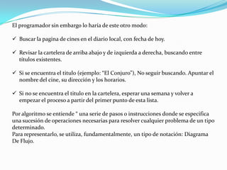 El programador sin embargo lo haría de este otro modo:
 Buscar la pagina de cines en el diario local, con fecha de hoy.
 Revisar la cartelera de arriba abajo y de izquierda a derecha, buscando entre
títulos existentes.
 Si se encuentra el titulo (ejemplo: “El Conjuro”), No seguir buscando. Apuntar el
nombre del cine, su dirección y los horarios.
 Si no se encuentra el titulo en la cartelera, esperar una semana y volver a
empezar el proceso a partir del primer punto de esta lista.
Por algoritmo se entiende “ una serie de pasos o instrucciones donde se especifica
una sucesión de operaciones necesarias para resolver cualquier problema de un tipo
determinado.
Para representarlo, se utiliza, fundamentalmente, un tipo de notación: Diagrama
De Flujo.
 