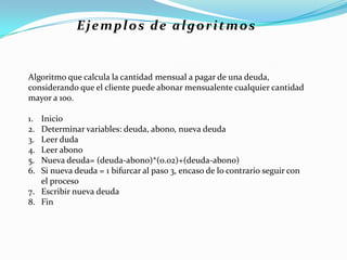 Algoritmo que calcula la cantidad mensual a pagar de una deuda,
considerando que el cliente puede abonar mensualente cualquier cantidad
mayor a 100.
1. Inicio
2. Determinar variables: deuda, abono, nueva deuda
3. Leer duda
4. Leer abono
5. Nueva deuda= (deuda-abono)*(0.02)+(deuda-abono)
6. Si nueva deuda = 1 bifurcar al paso 3, encaso de lo contrario seguir con
el proceso
7. Escribir nueva deuda
8. Fin
Ejemplos de algoritmos
 
