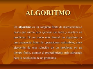 ALGORITMOALGORITMO
UnUn algoritmoalgoritmo es un conjunto finito de instrucciones oes un conjunto finito de instrucciones o
pasos que sirven para ejecutar una tarea y resolver unpasos que sirven para ejecutar una tarea y resolver un
problema. De un modo más formal, un algoritmo esproblema. De un modo más formal, un algoritmo es
una secuencia finita de operaciones realizables, cuyauna secuencia finita de operaciones realizables, cuya
ejecución da una solución de un problema en unejecución da una solución de un problema en un
tiempo finito, usando el procedimiento más adecuadotiempo finito, usando el procedimiento más adecuado
para la resolución de un problema.para la resolución de un problema.
 