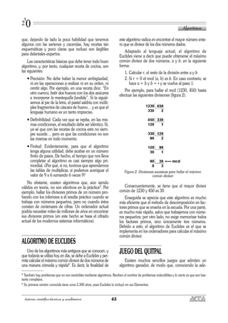 que, dejando de lado la poca habilidad que tenemos
algunos con las sartenes y cacerolas, hay recetas tan
esquemáticas y poco claras que incluso son ilegibles
para delantales expertos.
Las características básicas que debe tener todo buen
algoritmo, y, por tanto, cualquier receta de cocina, son
las siguientes:
• Precisión: No debe haber la menor ambigüedad,
ni en las operaciones a realizar ni en su orden, ni
omitir algo. Por ejemplo, en una receta dice: “En
otro cuenco, batir dos huevos con los dos azúcares
e incorporar la mantequilla fundida”. Si la siguié-
semos al pie de la letra, el pastel saldría con múlti-
ples fragmentos de cáscara de huevo… y es que el
lenguaje humano es un tanto impreciso.
• Definibilidad: Cada vez que se repita, en las mis-
mas condiciones, el resultado debe ser idéntico. Sí,
ya sé que con las recetas de cocina esto no siem-
pre sucede… pero es que las condiciones no son
las mismas en todo momento.
• Finitud: Evidentemente, para que el algoritmo
tenga alguna utilidad, debe acabar en un número
finito de pasos. De hecho, el tiempo que nos lleva
completar el algoritmo es casi siempre algo pri-
mordial. ¿Por qué, si no, tuvimos que aprendernos
las tablas de multiplicar, si podemos averiguar el
valor de 9 x 6 sumando 6 veces 9?
No obstante, existen algoritmos que, aún siendo
válidos en teoría, no son efectivos en la práctica5. Por
ejemplo, hallar los divisores primos de un número pro-
bando con los inferiores a él resulta práctico cuando se
trabaja con números pequeños, pero no cuando éstos
constan de centenares de cifras. Un ordenador actual
podría necesitar miles de millones de años en encontrar
sus divisores primos (en este hecho se basa el cifrado
actual de los modernos sistemas informáticos).
ALGORITMO DE EUCLIDES
Uno de los algoritmos más antiguos que se conocen, y
que todavía se utiliza hoy en día, se debe a Euclides y per-
mite calcular el máximo común divisor de dos números de
una manera cómoda y rápida6. Es decir, la finalidad de
este algoritmo radica en encontrar el mayor número ente-
ro que es divisor de los dos números dados.
Adaptado al lenguaje actual, el algoritmo de
Euclides viene a decir que puede obtenerse el máximo
común divisor de dos números, a y b, en la siguiente
forma:
1. Calcular r, el resto de la división entre a y b
2. Si r = 0 el mcd (a, b) es b. En caso contrario, se
hace a = b y b = r y se vuelve al paso 1.
Por ejemplo, para hallar el mcd (1230, 450) basta
efectuar las siguientes divisiones (figura 2):
Figura 2. Divisiones sucesivas para hallar el máximo
común divisor
Consecuentemente, se tiene que el mayor divisor
común de 1230 y 450 es 30.
Enseguida se aprecia que este algoritmo es mucho
más eficiente que el método de descomposición en fac-
tores primos que se enseña en la escuela. Por una parte,
es mucho más rápido, salvo que trabajemos con núme-
ros pequeños; por otro lado, no exige memorizar todos
los factores primos, sino únicamente tres números.
Debido a esto, el algoritmo de Euclides es el que se
implementa en los ordenadores para calcular el máximo
común divisor.
JUEGO DEL QUITPAL
Existen muchos sencillos juegos que admiten un
algoritmo ganador, de modo que, conociendo la ade-
Algoritmos
45Autores científico-técnicos y académicos
1
20
5 También hay problemas que no son resolubles mediante algoritmos. Reciben el nombre de problemas indecidibles y lo cierto es que son bas-
tante complejos.
6 Su primera versión conocida tiene unos 2.300 años, pues Euclides lo incluyó en sus Elementos.
 