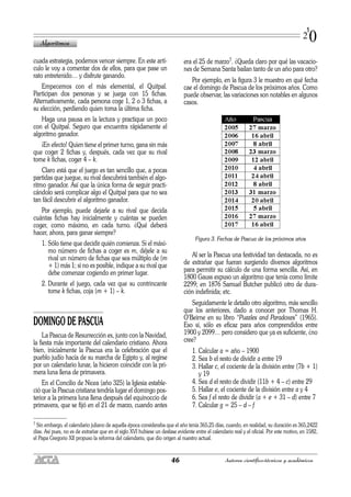 cuada estrategia, podemos vencer siempre. En este artí-
culo le voy a comentar dos de ellos, para que pase un
rato entretenido… y disfrute ganando.
Empecemos con el más elemental, el Quitpal.
Participan dos personas y se juega con 15 fichas.
Alternativamente, cada persona coge 1, 2 o 3 fichas, a
su elección, perdiendo quien toma la última ficha.
Haga una pausa en la lectura y practique un poco
con el Quitpal. Seguro que encuentra rápidamente el
algoritmo ganador.
¡En efecto! Quien tiene el primer turno, gana sin más
que coger 2 fichas y, después, cada vez que su rival
tome k fichas, coger 4 – k.
Claro está que el juego es tan sencillo que, a pocas
partidas que juegue, su rival descubrirá también el algo-
ritmo ganador. Así que la única forma de seguir practi-
cándolo será complicar algo el Quitpal para que no sea
tan fácil descubrir el algoritmo ganador.
Por ejemplo, puede dejarle a su rival que decida
cuántas fichas hay inicialmente y cuántas se pueden
coger, como máximo, en cada turno. ¿Qué deberá
hacer, ahora, para ganar siempre?
1. Sólo tiene que decidir quién comienza. Si el máxi-
mo número de fichas a coger es m, déjele a su
rival un número de fichas que sea múltiplo de (m
+ 1) más 1; si no es posible, indique a su rival que
debe comenzar cogiendo en primer lugar.
2. Durante el juego, cada vez que su contrincante
tome k fichas, coja (m + 1) – k.
DOMINGO DE PASCUA
La Pascua de Resurrección es, junto con la Navidad,
la fiesta más importante del calendario cristiano. Ahora
bien, inicialmente la Pascua era la celebración que el
pueblo judío hacía de su marcha de Egipto y, al regirse
por un calendario lunar, la hicieron coincidir con la pri-
mera luna llena de primavera.
En el Concilio de Nicea (año 325) la Iglesia estable-
ció que la Pascua cristiana tendría lugar el domingo pos-
terior a la primera luna llena después del equinoccio de
primavera, que se fijó en el 21 de marzo, cuando antes
era el 25 de marzo7. ¿Queda claro por qué las vacacio-
nes de Semana Santa bailan tanto de un año para otro?
Por ejemplo, en la figura 3 le muestro en qué fecha
cae el domingo de Pascua de los próximos años. Como
puede observar, las variaciones son notables en algunos
casos.
Figura 3. Fechas de Pascua de los próximos años
Al ser la Pascua una festividad tan destacada, no es
de extrañar que fueran surgiendo diversos algoritmos
para permitir su cálculo de una forma sencilla. Así, en
1800 Gauss expuso un algoritmo que tenía como límite
2299; en 1876 Samuel Butcher publicó otro de dura-
ción indefinida; etc.
Seguidamente le detallo otro algoritmo, más sencillo
que los anteriores, dado a conocer por Thomas H.
O’Beirne en su libro “Puzzles and Paradoxes” (1965).
Eso sí, sólo es eficaz para años comprendidos entre
1900 y 2099… pero considero que ya es suficiente, ¿no
cree?
1. Calcular a = año – 1900
2. Sea b el resto de dividir a entre 19
3. Hallar c, el cociente de la división entre (7b + 1)
y 19
4. Sea d el resto de dividir (11b + 4 – c) entre 29
5. Hallar e, el cociente de la división entre a y 4
6. Sea f el resto de dividir (a + e + 31 – d) entre 7
7. Calcular g = 25 – d – f
Algoritmos
46 Autores científico-técnicos y académicos
1
20
7 Sin embargo, el calendario juliano de aquella época consideraba que el año tenía 365,25 días, cuando, en realidad, su duración es 365,2422
días. Así pues, no es de extrañar que en el siglo XVI hubiese un desfase evidente entre el calendario real y el oficial. Por este motivo, en 1582,
el Papa Gregorio XII propuso la reforma del calendario, que dio origen al nuestro actual.
 