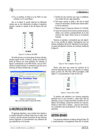 8. Si g es positivo, la fecha es g de Abril; en caso
contrario, es 31+g de Marzo.
Así, en la figura 4, puede observar los diferentes
valores que se van obteniendo al aplicar el algoritmo
anterior, cuando se calcula el día de Pascua del año
2006.
Figura 4. La Pascua del 2006
De todas formas, si no tiene ganas de hacer cálculos,
siempre puede acudir a Internet, donde encontrará la
fecha de Pascua con suma facilidad. Por ejemplo, la
figura 5 corresponde a una Web donde, una vez intro-
ducido el número del año, le mostrará en qué día cae su
domingo de Pascua (Easter day, en inglés).
Figura 5. Su dirección es:
http://www.ely.anglican.org/cgi-bin/easter
LA MULTIPLICACIÓN RUSA
El siguiente algoritmo, cuyo nombre hace alusión a
su amplia utilización en Rusia (hasta hace un siglo, más
o menos), permite calcular el producto de dos números
enteros siguiendo un procedimiento muy diferente del
que aprendimos en la escuela.
1. Escriba los dos números que vaya a multiplicar,
uno al lado del otro, algo separados.
2. Del mayor calcule su doble y del otro la mitad
entera (sin decimales). Escriba estos valores deba-
jo de los anteriores.
3. Repita el paso 2, hasta que alcance el 1 al dividir.
4. Sume los números de la columna donde anota los
dobles cuyo número correspondiente de la otra
columna sea impar. Dicha suma es el producto
buscado.
Veamos un ejemplo y comprobará que este algorit-
mo es muy sencillo de aplicar. Supongamos que nos
interesa multiplicar 54 por 23. Siguiendo los tres prime-
ros pasos del algoritmo anterior, se construye la tabla de
la figura 6.
Figura 6. Para multiplicar 54 por 23
Ahora, sólo tiene que sumar los números de la
columna izquierda que tienen a su derecha un número
impar; es decir, 54, 108, 432 y 864. El resultado, 1242
(figura 7), es precisamente el valor de 54 x 23.
Figura 7. 54 por 23 es 1242
Si practica este algoritmo con números pequeños
apreciará que es muy cómodo y, sobre todo, fácil de
aprender, ya que no exige memorizar las tablas de mul-
tiplicar. Sin embargo, cuando los números son mayores,
resulta un tanto lento y tedioso… para los seres huma-
nos (entenderá esta puntualización al leer el siguiente
apartado).
SISTEMA BINARIO
Las personas utilizamos el sistema decimal (base 10)
y, ocasionalmente, el sexagesimal (base 60) al calcular
Algoritmos
47Autores científico-técnicos y académicos
1
20
 