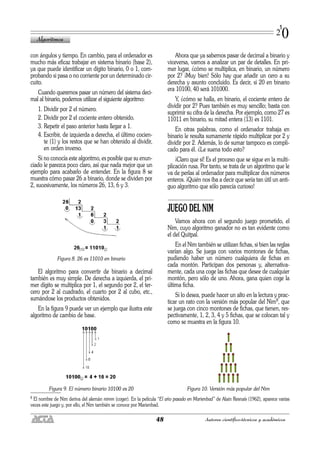 con ángulos y tiempo. En cambio, para el ordenador es
mucho más eficaz trabajar en sistema binario (base 2),
ya que puede identificar un dígito binario, 0 o 1, com-
probando si pasa o no corriente por un determinado cir-
cuito.
Cuando queremos pasar un número del sistema deci-
mal al binario, podemos utilizar el siguiente algoritmo:
1. Dividir por 2 el número.
2. Dividir por 2 el cociente entero obtenido.
3. Repetir el paso anterior hasta llegar a 1.
4. Escribir, de izquierda a derecha, el último cocien-
te (1) y los restos que se han obtenido al dividir,
en orden inverso.
Si no conocía este algoritmo, es posible que su enun-
ciado le parezca poco claro, así que nada mejor que un
ejemplo para acabarlo de entender. En la figura 8 se
muestra cómo pasar 26 a binario, donde se dividen por
2, sucesivamente, los números 26, 13, 6 y 3.
Figura 8. 26 es 11010 en binario
El algoritmo para convertir de binario a decimal
también es muy simple. De derecha a izquierda, el pri-
mer dígito se multiplica por 1, el segundo por 2, el ter-
cero por 2 al cuadrado, el cuarto por 2 al cubo, etc.,
sumándose los productos obtenidos.
En la figura 9 puede ver un ejemplo que ilustra este
algoritmo de cambio de base.
Figura 9. El número binario 10100 es 20
Ahora que ya sabemos pasar de decimal a binario y
viceversa, vamos a analizar un par de detalles. En pri-
mer lugar, ¿cómo se multiplica, en binario, un número
por 2? ¡Muy bien! Sólo hay que añadir un cero a su
derecha y asunto concluido. Es decir, si 20 en binario
era 10100, 40 será 101000.
Y, ¿cómo se halla, en binario, el cociente entero de
dividir por 2? Pues también es muy sencillo; basta con
suprimir su cifra de la derecha. Por ejemplo, como 27 es
11011 en binario, su mitad entera (13) es 1101.
En otras palabras, como el ordenador trabaja en
binario le resulta sumamente rápido multiplicar por 2 y
dividir por 2. Además, lo de sumar tampoco es compli-
cado para él. ¿Le suena todo esto?
¡Claro que sí! Es el proceso que se sigue en la multi-
plicación rusa. Por tanto, se trata de un algoritmo que le
va de perlas al ordenador para multiplicar dos números
enteros. ¡Quién nos iba a decir que sería tan útil un anti-
guo algoritmo que sólo parecía curioso!
JUEGO DEL NIM
Vamos ahora con el segundo juego prometido, el
Nim, cuyo algoritmo ganador no es tan evidente como
el del Quitpal.
En el Nim también se utilizan fichas, si bien las reglas
varían algo. Se juega con varios montones de fichas,
pudiendo haber un número cualquiera de fichas en
cada montón. Participan dos personas y, alternativa-
mente, cada una coge las fichas que desee de cualquier
montón, pero sólo de uno. Ahora, gana quien coge la
última ficha.
Si lo desea, puede hacer un alto en la lectura y prac-
ticar un rato con la versión más popular del Nim8, que
se juega con cinco montones de fichas, que tienen, res-
pectivamente, 1, 2, 3, 4 y 5 fichas, que se colocan tal y
como se muestra en la figura 10.
Figura 10. Versión más popular del Nim
Algoritmos
48 Autores científico-técnicos y académicos
1
20
8 El nombre de Nim deriva del alemán nimm (coger). En la película “El año pasado en Marienbad” de Alain Resnaís (1962), aparece varias
veces este juego y, por ello, el Nim también se conoce por Marienbad.
 