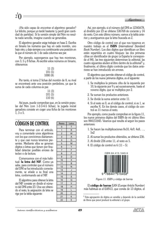 ¿Ha sido capaz de encontrar el algoritmo ganador?
Le felicito, porque yo tardé bastante (y perdí gran canti-
dad de partidas). Si la versión simple del Nim no resul-
ta nada sencilla, imagine cuando se generaliza.
El algoritmo ganador exige trabajar en base 2. Escriba
en binario los números que hay en cada montón, uno
bajo otro, y deje siempre a su contrincante una posición en
la que el número de 1 de cada columna sea par.
Por ejemplo, supongamos que hay tres montones,
con 3, 5 y 8 fichas. Al escribir estos números en binario,
obtenemos:
11 (3)
101 (5)
1000 (8)
Por tanto, si toma 2 fichas del montón de 8, su rival
se encontrará ante una posición perdedora, ya que la
suma de cada columna es par.
11 (3)
101 (5)
110 (6)
Así pues, puede comprobar que, en la versión popu-
lar del Nim (con 1-2-3-4-5 fichas), la jugada inicial
ganadora consiste en coger una ficha de los montones
1, 3 o 5.
CÓDIGOS DE CONTROL
Para terminar con el artículo,
voy a comentarle unos algoritmos
con los que convivimos diariamen-
te y que casi nunca tenemos pre-
sentes. Mediante ellos se generan
dígitos o letras que tienen por fina-
lidad detectar posibles errores de
tecleo o de lectura.
Comencemos con el más habi-
tual: la letra del NIF. Como ya
sabe, para controlar que el número
del DNI se ha introducido correcta-
mente, se añade a su final una
letra, conformando así el NIF.
El algoritmo para obtener la letra
del NIF consiste en dividir el núme-
ro del DNI entre 23. Una vez obteni-
do el resto, la asignación de letra se
rige por la tabla siguiente:
Así, por ejemplo, si el número del DNI es 12345678,
al dividirlo por 23 se obtiene 536768 de cociente y 14
de resto. Con este último número, vamos a la tabla ante-
rior y averiguamos que la letra buscada es Z.
Otro código de control con el que nos topamos en
nuestro trabajo es el ISBN (International Standard
Book Number). Los diez dígitos que identifican un libro
están repartidos en cuatro bloques: las dos primeras
cifras un identificador de grupo (a España le correspon-
de el 84), las tres siguientes determinan la editorial, las
cuatro siguientes aluden al libro dentro de la editorial9 y,
finalmente, el último dígito controla que los datos ante-
riores se han introducido sin errores.
El algoritmo que permite obtener el código de control,
a partir de los nueve primeros dígitos, es el siguiente:
1. Se multiplica la primera cifra de la izquierda por
10, la siguiente por 9 y así sucesivamente, hasta el
noveno dígito, que se multiplica por 2.
2. Se suman los productos anteriores.
3. Se divide la suma anterior entre 11.
4. Si el resto es 0, es el código de control; si es 1, se
escribe X. En los demás casos, el código de con-
trol es 11 menos el resto.
Por ejemplo, como puede comprobar en la figura 11,
los nueve primeros dígitos del ISBN de mi último libro
son 844151645. Veamos qué resulta al seguir los pasos
anteriores:
1. Se hacen las multiplicaciones 8x10, 4x9, 4x8, …,
5x2
2. Al sumar los productos obtenidos, se obtiene 236.
3. Al dividir 236 entre 11, el resto es 5.
4. El código de control es 6 (11 – 5).
Figura 11. ISBN y código de barras
El código de barras EAN (Europe Article Number)
más habitual es el EAN13, que consta de 13 dígitos, el
Algoritmos
49Autores científico-técnicos y académicos
1
20
9 Esta agrupación de dígitos es variable y depende de la cantidad
de libros que prevé producir la editorial o el grupo.
Resto Letra
0 T
1 R
2 W
3 A
4 G
5 M
6 Y
7 F
8 P
9 D
10 X
11 B
12 N
13 J
14 Z
15 S
16 Q
17 V
18 H
19 L
20 C
21 K
22 E
 