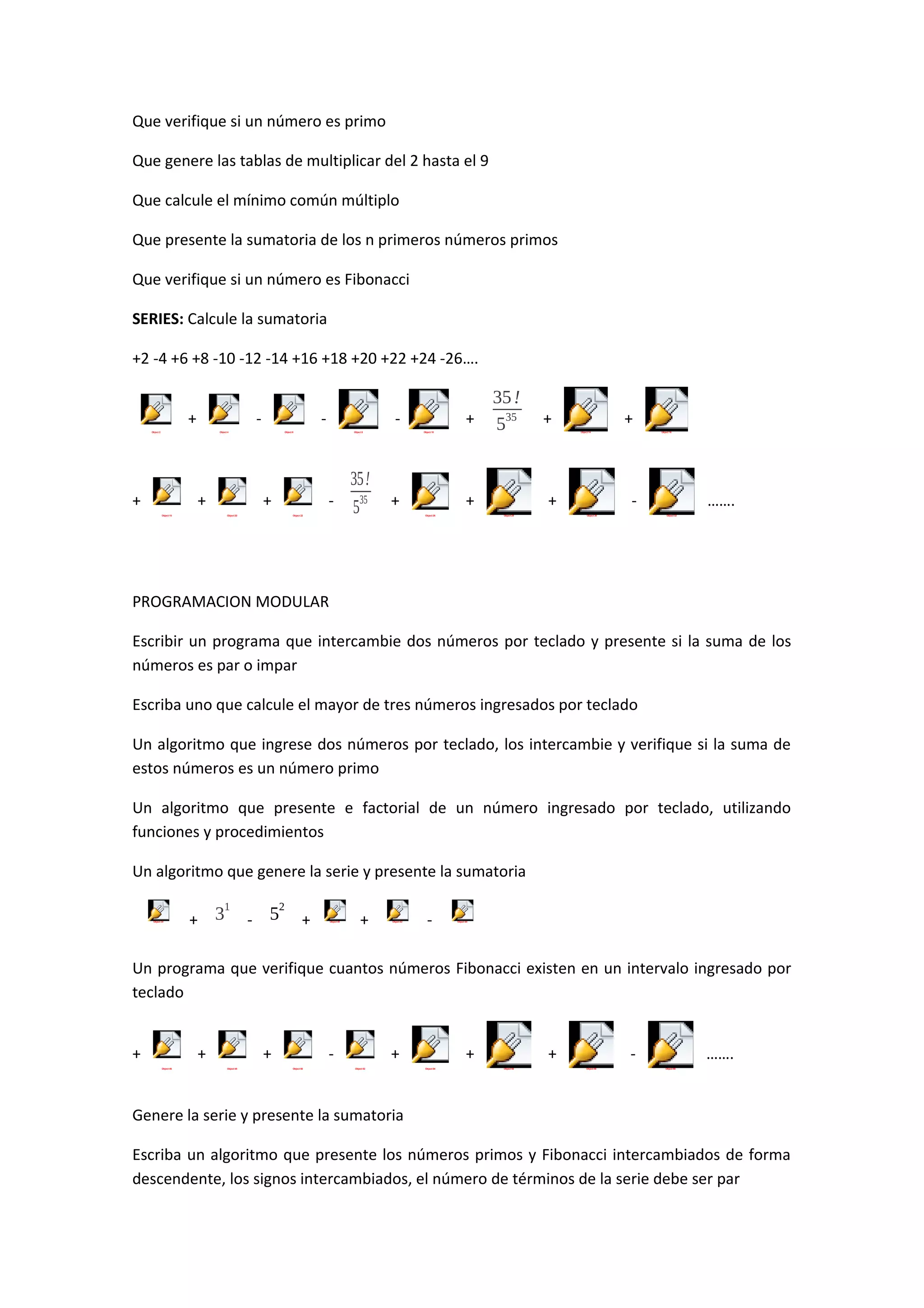 Que verifique si un número es primo
Que genere las tablas de multiplicar del 2 hasta el 9
Que calcule el mínimo común múltiplo
Que presente la sumatoria de los n primeros números primos
Que verifique si un número es Fibonacci
SERIES: Calcule la sumatoria
+2 -4 +6 +8 -10 -12 -14 +16 +18 +20 +22 +24 -26….
+

-

Object 2

-

Object 4

+

+

Object 8

+

Object 18

-

Object 20

Object 22

35!
535

Object 10

+

+

+

-

Object 6

35 !
+ 535

+

Object 26

+
Object 14

Object 28

Object 16

Object 30

…….
Object 32

PROGRAMACION MODULAR
Escribir un programa que intercambie dos números por teclado y presente si la suma de los
números es par o impar
Escriba uno que calcule el mayor de tres números ingresados por teclado
Un algoritmo que ingrese dos números por teclado, los intercambie y verifique si la suma de
estos números es un número primo
Un algoritmo que presente e factorial de un número ingresado por teclado, utilizando
funciones y procedimientos
Un algoritmo que genere la serie y presente la sumatoria
Object 34

+

1

3

-

2

5

+

Object 40

+

Object 42

-

Object 44

Un programa que verifique cuantos números Fibonacci existen en un intervalo ingresado por
teclado
+

+
Object 46

+
Object 48

Object 50

+
Object 52

+
Object 54

+
Object 56

Object 58

…….
Object 60

Genere la serie y presente la sumatoria
Escriba un algoritmo que presente los números primos y Fibonacci intercambiados de forma
descendente, los signos intercambiados, el número de términos de la serie debe ser par

 