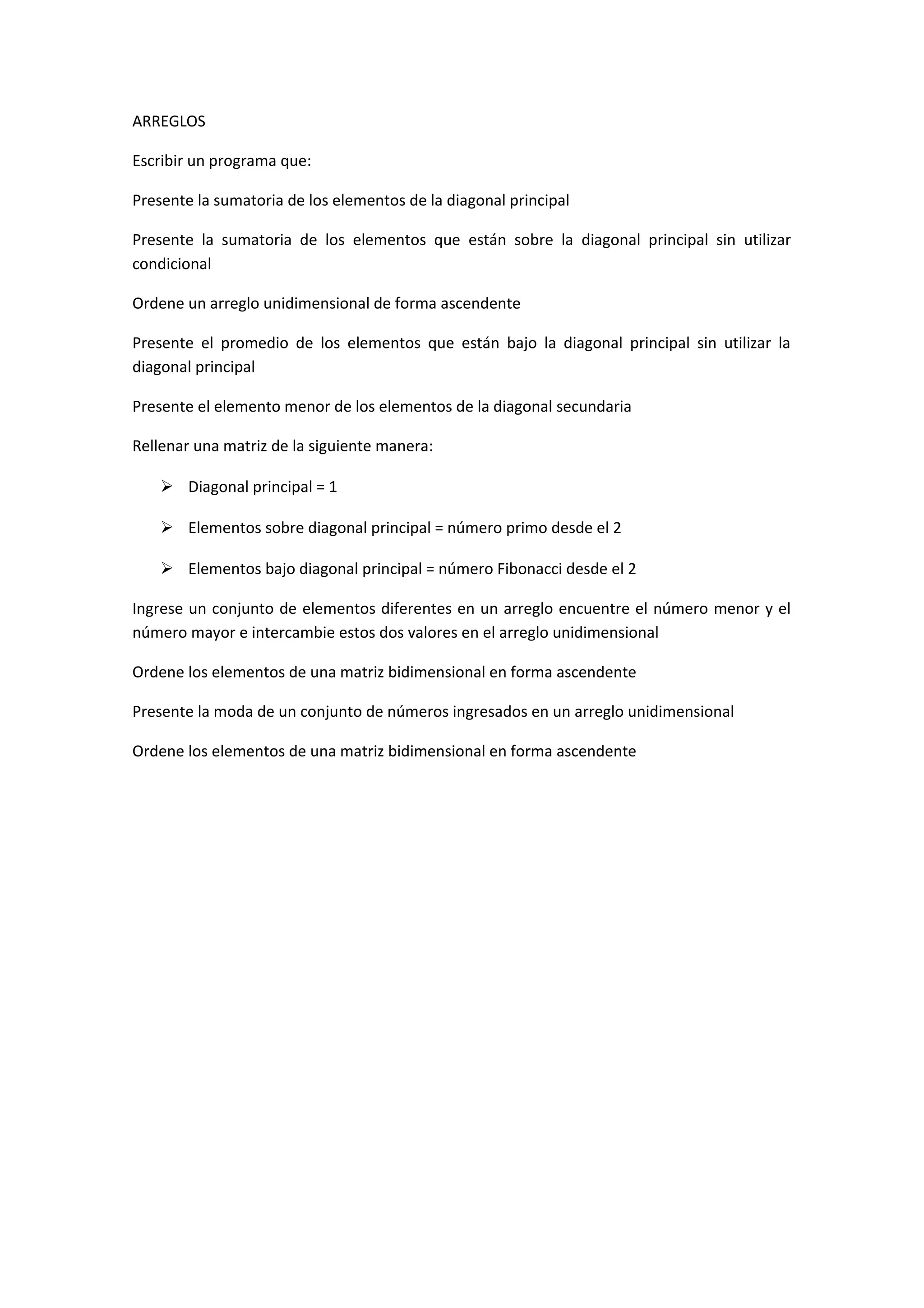 ARREGLOS
Escribir un programa que:
Presente la sumatoria de los elementos de la diagonal principal
Presente la sumatoria de los elementos que están sobre la diagonal principal sin utilizar
condicional
Ordene un arreglo unidimensional de forma ascendente
Presente el promedio de los elementos que están bajo la diagonal principal sin utilizar la
diagonal principal
Presente el elemento menor de los elementos de la diagonal secundaria
Rellenar una matriz de la siguiente manera:
 Diagonal principal = 1
 Elementos sobre diagonal principal = número primo desde el 2
 Elementos bajo diagonal principal = número Fibonacci desde el 2
Ingrese un conjunto de elementos diferentes en un arreglo encuentre el número menor y el
número mayor e intercambie estos dos valores en el arreglo unidimensional
Ordene los elementos de una matriz bidimensional en forma ascendente
Presente la moda de un conjunto de números ingresados en un arreglo unidimensional
Ordene los elementos de una matriz bidimensional en forma ascendente

 