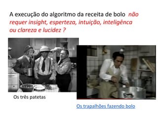 A execução do algoritmo da receita de bolo não
requer insight, esperteza, intuição, inteligênca
ou clareza e lucidez ?
Os trapalhões fazendo bolo
Os três patetas
 