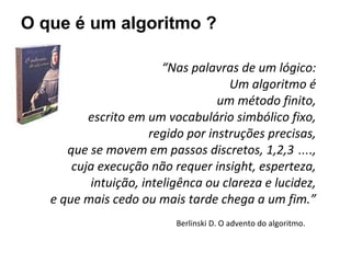 O que é um algoritmo ?
Berlinski D. O advento do algoritmo.
“Nas palavras de um lógico:
Um algoritmo é
um método finito,
escrito em um vocabulário simbólico fixo,
regido por instruções precisas,
que se movem em passos discretos, 1,2,3 ….,
cuja execução não requer insight, esperteza,
intuição, inteligênca ou clareza e lucidez,
e que mais cedo ou mais tarde chega a um fim.”
 