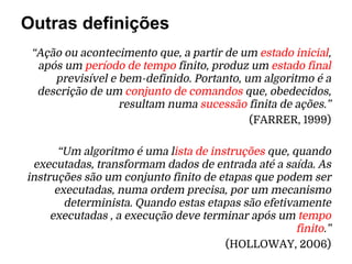 “Ação ou acontecimento que, a partir de um estado inicial,
após um período de tempo finito, produz um estado final
previsível e bem-definido. Portanto, um algoritmo é a
descrição de um conjunto de comandos que, obedecidos,
resultam numa sucessão finita de ações.”
(FARRER, 1999)
“Um algoritmo é uma lista de instruções que, quando
executadas, transformam dados de entrada até a saída. As
instruções são um conjunto finito de etapas que podem ser
executadas, numa ordem precisa, por um mecanismo
determinista. Quando estas etapas são efetivamente
executadas , a execução deve terminar após um tempo
finito.”
(HOLLOWAY, 2006)
Outras definições
 