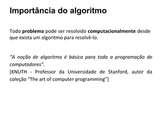 Importância do algoritmo
Todo problema pode ser resolvido computacionalmente desde
que exista um algoritmo para resolvê-lo.
“A noção de algoritmo é básica para toda a programação de
computadores”.
[KNUTH - Professor da Universidade de Stanford, autor da
coleção “The art of computer programming”]
 