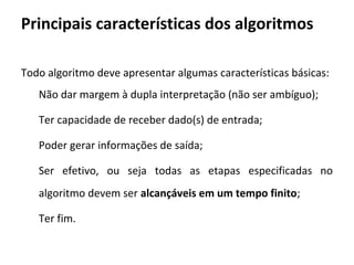 Todo algoritmo deve apresentar algumas características básicas:
Não dar margem à dupla interpretação (não ser ambíguo);
Ter capacidade de receber dado(s) de entrada;
Poder gerar informações de saída;
Ser efetivo, ou seja todas as etapas especificadas no
algoritmo devem ser alcançáveis em um tempo finito;
Ter fim.
Principais características dos algoritmos
 