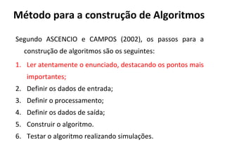 Método para a construção de Algoritmos
Segundo ASCENCIO e CAMPOS (2002), os passos para a
construção de algoritmos são os seguintes:
1. Ler atentamente o enunciado, destacando os pontos mais
importantes;
2. Definir os dados de entrada;
3. Definir o processamento;
4. Definir os dados de saída;
5. Construir o algoritmo.
6. Testar o algoritmo realizando simulações.
 