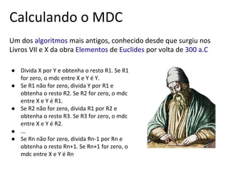 ● Divida X por Y e obtenha o resto R1. Se R1
for zero, o mdc entre X e Y é Y.
● Se R1 não for zero, divida Y por R1 e
obtenha o resto R2. Se R2 for zero, o mdc
entre X e Y é R1.
● Se R2 não for zero, divida R1 por R2 e
obtenha o resto R3. Se R3 for zero, o mdc
entre X e Y é R2.
● ...
● Se Rn não for zero, divida Rn-1 por Rn e
obtenha o resto Rn+1. Se Rn+1 for zero, o
mdc entre X e Y é Rn
Um dos algoritmos mais antigos, conhecido desde que surgiu nos
Livros VII e X da obra Elementos de Euclides por volta de 300 a.C
Calculando o MDC
 
