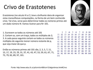 Fonte: http://www.educ.fc.ul.pt/icm/icm98/icm12/algoritmos.htm#Crivo
Crivo de Erastotenes
Erastotenes (no século III a.C.) teve a brilhante ideia de organizar
estas maravilhosas computações, na forma de um bem conhecido
crivo. Tal crivo, serve para determinar todos os números primos até
um dado número N. Vamos ilustrar para N= 101.
1. Escrevem-se todos os números até 101
2. Cortam-se, com um traço, todos os múltiplos de 2;
3. A cada passo seguinte cortam-se todos os números
múltiplos do seguinte menor número restante de p,
que seja maior do que p.
Então os números primos até 101 são, 2, 3, 5, 7, 11,
13, 17, 19, 23, 29, 31, 37, 41, 43, 47, 53, 59, 61, 67, 71,
73, 79, 83, 89, 97, 101.
 