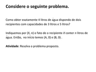 Como obter exatamente 4 litros de água dispondo de dois
recipientes com capacidades de 3 litros e 5 litros?
Indiquemos por (X, n) o fato de o recipiente X conter n litros de
água. Então, no início temos (A, 0) e (B, 0) .
Atividade: Resolva o problema proposto.
Considere o seguinte problema.
 