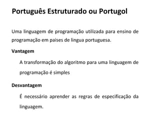 Português Estruturado ou Portugol
Uma linguagem de programação utilizada para ensino de
programação em paises de lingua portuguesa.
Vantagem
A transformação do algoritmo para uma linguagem de
programação é simples
Desvantagem
É necessário aprender as regras de especificação da
linguagem.
 