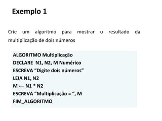 Crie um algoritmo para mostrar o resultado da
multiplicação de dois números
ALGORITMO Multiplicação
DECLARE N1, N2, M Numérico
ESCREVA “Digite dois números”
LEIA N1, N2
M ← N1 * N2
ESCREVA “Multiplicação = “, M
FIM_ALGORITMO
Exemplo 1
 